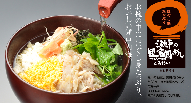 「お椀の中にほぐし身たっぷり、美味しい瀬戸内海。」
ほぐし味たっぷり　瀬戸の黒鯛〈クロダイ〉めし　だし茶漬け
瀬戸の名産品「黒鯛」をつかった
「宮島三女神物語」シリーズの第一弾。
ほぐし味たっぷり、瀬戸の黒鯛めし だし茶漬け。