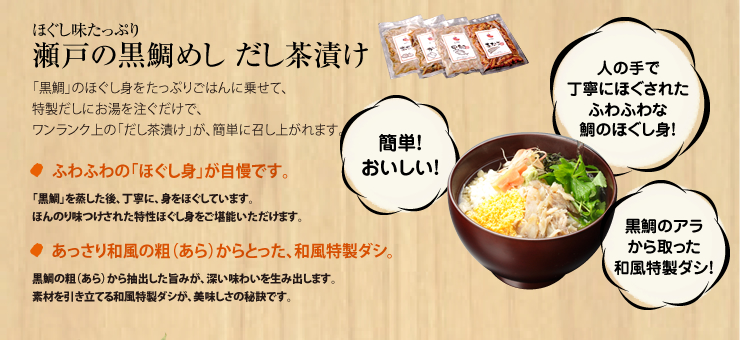 「簡単！おいしい！」「人の手で丁寧にほぐされたふわふわな隊のほぐし身！」「黒鯛のアラから取った和風特製ダシ！」
ほぐし味たっぷり　瀬戸の黒鯛めし　だし茶漬け
「黒鯛」のほぐし身をたっぷりごはんに乗せて、
特製だしにお湯を注ぐだけで、
ワンランク上の「だし茶漬け」が、簡単に召し上がれます。
●ふわふわの「ほぐし身」が自慢です。
「黒鯛」を蒸した後、丁寧に、身をほぐしています。
ほんのり味つけされた特性ほぐし身をご堪能いただけます。
●あっさり和風の粗（あら）からとった、和風特製ダシ。
黒鯛の粗（あら）から抽出した旨みが、深い味わいを生み出します。
素材を引き立てる和風特製ダシが、美味しさの秘訣です。