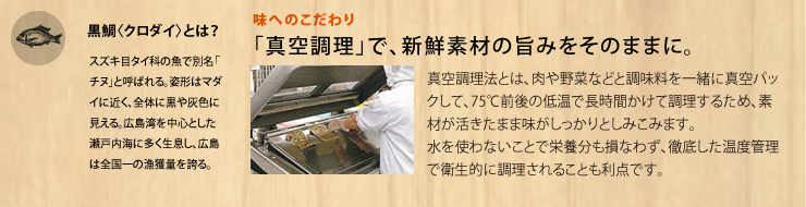 味へのこだわり
「真空調理」で、新鮮素材の旨みをそのままに。
真空調理法とは、肉や野菜などと調味料を一緒に真空パックして、75℃前後の低温で長時間かけて調理するため、素材が活きたまま味がしっかりとしみこみます。
水を使わないことで栄養分も損なわず、徹底した温度管理で衛生的に調理されることも利点です。