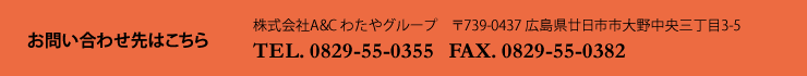 お問い合わせ先はこちら
株式会社A&C わたやグループ
〒739-0437 広島県廿日市市大野中央三丁目3-5
TEL. 0829-55-0355
FAX. 0829-55-0382